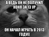 а ведь он не получил коня за 13 ур он начал играть в 2013 году((