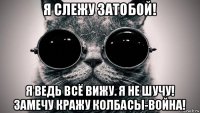 я слежу затобой! я ведь всё вижу. я не шучу! замечу кражу колбасы-война!