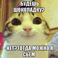 -будешь шоколадку? -нет?тогда можно я сьем