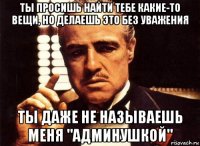 ты просишь найти тебе какие-то вещи, но делаешь это без уважения ты даже не называешь меня "админушкой"