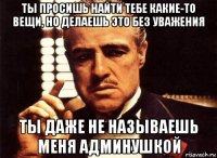 ты просишь найти тебе какие-то вещи, но делаешь это без уважения ты даже не называешь меня админушкой