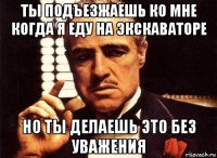 ты подъезжаешь ко мне когда я еду на экскаваторе но ты делаешь это без уважения