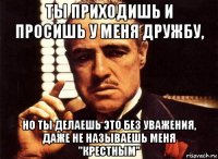 ты приходишь и просишь у меня дружбу, но ты делаешь это без уважения, даже не называешь меня "крестным"