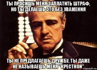 ты просишь меня заплатить штраф, но ты делаешь это без уважения ты не предлагаешь дружбу, ты даже не называешь меня "крестной"