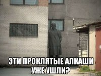  эти проклятые алкаши уже ушли?