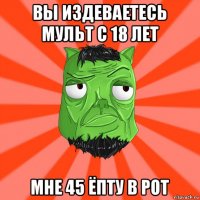 вы издеваетесь мульт с 18 лет мне 45 ёпту в рот