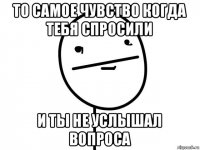 то самое чувство когда тебя спросили и ты не услышал вопроса