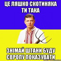 це ляшко скотиняка ти така знімай штани буду європу показувати