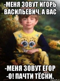 -меня зовут игорь васильевич, а вас -меня зовут егор -о! пачти тёски.