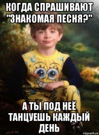 когда спрашивают "знакомая песня?" а ты под неё танцуешь каждый день