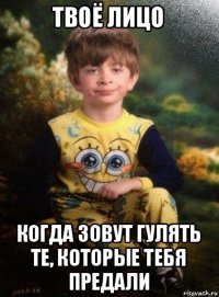 твоё лицо когда зовут гулять те, которые тебя предали