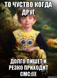 то чуство когда друг долго пишет и резко приходит смс:(((