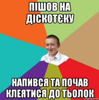 пішов на діскотєку напився та почав клеятися до тьолок