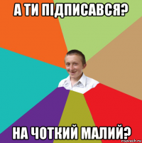 а ти підписався? на чоткий малий?