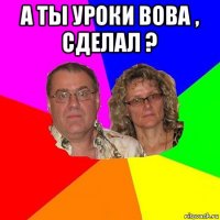 а ты уроки вова , сделал ? 