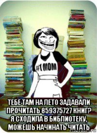  тебе там на лето задавали прочитать 859375727 книг? я сходила в библиотеку, можешь начинать читать