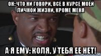 он: что ни говори, все в курсе моей личной жизни, кроме меня а я ему: коля, у тебя ее нет!