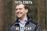 чуть спать не бррсил