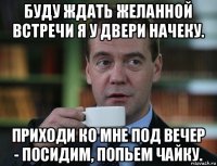 буду ждать желанной встречи я у двери начеку. приходи ко мне под вечер - посидим, попьем чайку.