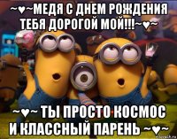 ~♥~медя с днем рождения тебя дорогой мой!!!~♥~ ~♥~ ты просто космос и классный парень ~♥~