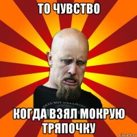 то чувство когда взял мокрую тряпочку