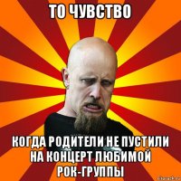 то чувство когда родители не пустили на концерт любимой рок-группы