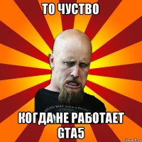 то чуство когда не работает gta5