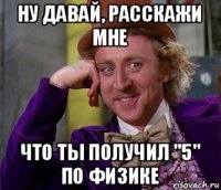 ну давай, расскажи мне что ты получил "5" по физике