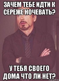 зачем тебе идти к сереже ночевать? у тебя своего дома что ли нет?