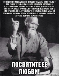 нужны огромные усилия, чтобы страдать. вот почему у вас такой усталый вид. поддерживать страдания действительно трудно. потому что вы делаете что-то, противоречащее природе. посвятите вашу жизнь тому, что красиво. не растрачивайте ее на уродливое. у вас не так много времени. глупо растрачивать жизнь на грусть, злость, ненависть и ревность. посвятите ее любви!