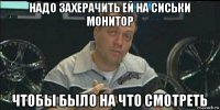 надо захерачить ей на сиськи монитор чтобы было на что смотреть