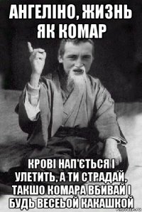 ангеліно, жизнь як комар крові нап'ється і улетить, а ти страдай, такшо комара вбивай і будь весеьой какашкой