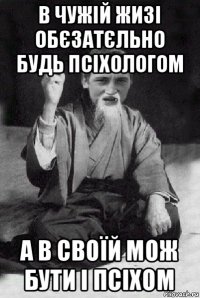 в чужій жизі обєзатєльно будь псіхологом а в своїй мож бути і псіхом