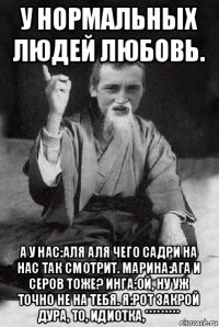 у нормальных людей любовь. а у нас:аля аля чего садри на нас так смотрит. марина:ага и серов тоже? инга:ой, ну уж точно не на тебя. я:рот закрой дура, то, идиотка,*********