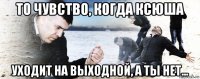 то чувство, когда ксюша уходит на выходной, а ты нет...