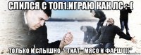 слился с топ1.играю как лс :-( только и слышно - "тиат - мясо и фарш ((("