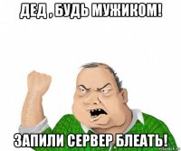 дед , будь мужиком! запили сервер блеать!