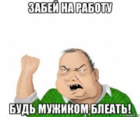 забей на работу будь мужиком блеать!