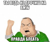 ты ведь не дрочиш на bmw правда блеать