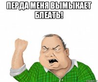 перда меня вымыкает блеать! 