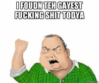 i foudn teh gayest fucking shit todya 