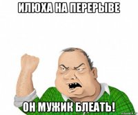 илюха на перерыве он мужик блеать!