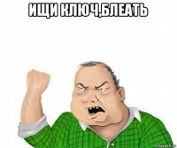 ищи ключ,блеать 