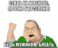 ставь на ювентус, против барселоны будь мужиком, блеать