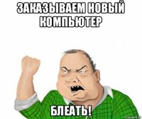 заказываем новый компьютер блеать!