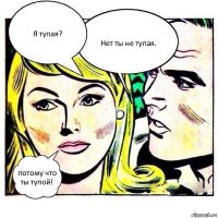 Я тупая? Нет ты не тупая. потому что ты тупой!