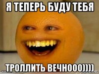 я теперь буду тебя троллить вечнооо))))