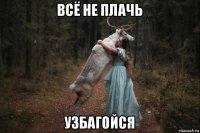 всё не плачь узбагойся