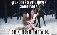 -дорогой я у подруги заночую? -конечно,я не против.