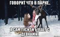 говорит что в парке.. а сам тусит и бухает с девками(